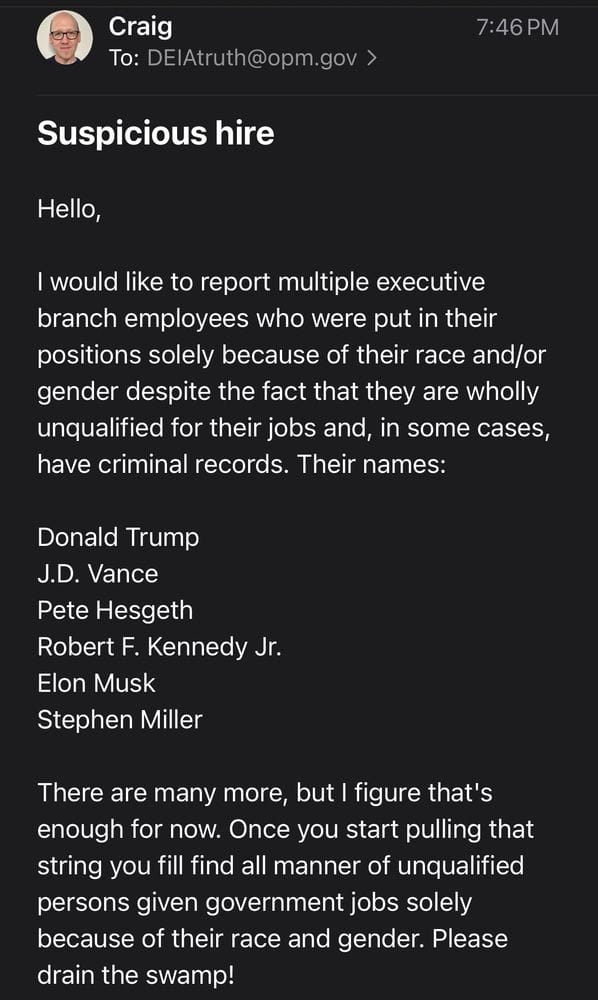 Email from me to the DEI snitch line: "Hello, I would like to report multiple executive branch employees who were put in their positions solely because of their race and/or gender despite the fact that they are wholly unqualified for their jobs and, in some cases, have criminal records. Their names: Donald Trump J.D. Vance Pete Hesgeth Robert F. Kennedy Jr. Elon Musk Stephen Miller There are many more, but I figure that's enough for now. Once you start pulling that string you fill find all manner of unqualified persons given government jobs solely because of their race and gender. Please drain the swamp! Sincerely, Craig Calcaterra, Concerned Citizen. "
