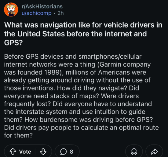 Post to the subreddit r/AskHistorians: What was navigation like for vehicle drivers in the United States before the internet and GPS? Before GPS devices and smartphones/cellular internet networks were a thing (Garmin company was founded 1989), millions of Americans were already getting around driving without the use of those inventions. How did they navigate? Did everyone need stacks of maps? Were drivers frequently lost? Did everyone have to understand the interstate system and use intuition to guide them? How burdensome was driving before GPS? Did drivers pay people to calculate an optimal route for them?