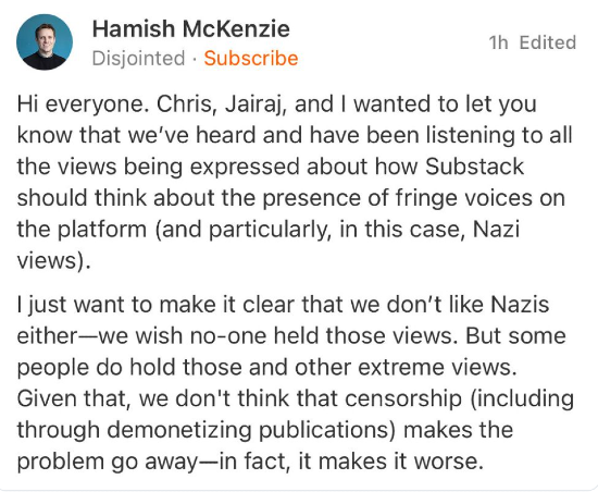 Hamish McKenzie of Substack posting "Hi everyone. Chris, Jairaj, and I wanted to let you know that we’ve heard and have been listening to all the views being expressed about how Substack should think about the presence of fringe voices on the platform (and particularly, in this case, Nazi views). I just want to make it clear that we don’t like Nazis either—we wish no-one held those views. But some people do hold those and other extreme views. Given that, we don't think that censorship (including through demonetizing publications) makes the problem go away—in fact, it makes it worse."