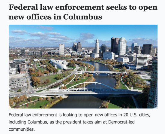 Headline: Federal law enforcement seeks to open new offices in Columbus. Sub-hed: " Federal law enforcement is looking to open new offices in 20 U.S. cities, including Columbus, as the president takes aim at Democrat-led communities.