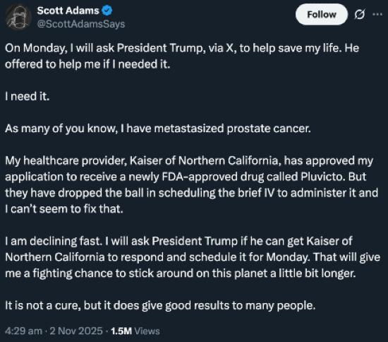 Tweet from Scott Adams at 4:29AM on November 2, 2025: "On Monday I will ask President Trump, via X, to help save my life. He offered to help me if I needed it. I need it. As many of you know, I have metastasized prostate cancer. My healthcare provider, Kaiser of Northern California, has approved my application to receive a newly FDA-approved drug called Pluvicto. But they have dropped the ball in scheduling the brief IV to administer it and I can't seem to fix that. I am declining fast. I will ask President Trump if he can get Kaiser of Northern California to respond and schedule it for Monday. That will give me a fighting chance to stick around on this planet a little bit longer. It is not a cure, but it does give good results to many people.
