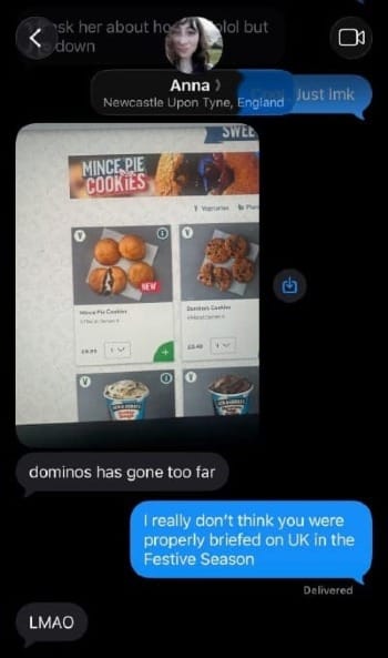 Anna texting me "Dominoes has gone too far" with a screencap of Domino's menu featuring mincemeat cookies. I reply "I really don't think you were properly briefed on the UK in the Festive Season," to which she replies "LMAO"