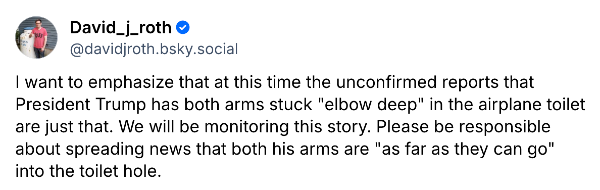 David Roth tweet from Tuesday night: "I want to emphasize that at this time the unconfirmed reports that President Trump has both arms stuck "elbow deep" in the airplane toilet are just that. We will be monitoring this story. Please be responsible about spreading news that both his arms are "as far as they can go" into the toilet hole."
