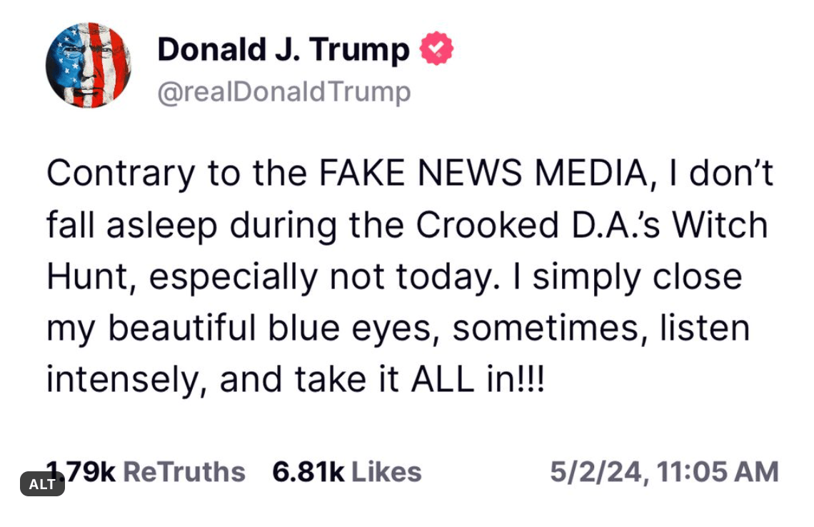 Trump post on Truth Social: "Contrary to the FAKE NEWS MEDIA, I don't fall asleep during the Crooked D.A's Witch Hunt, especially not today. I simply close my beautiful blue eyes, sometimes, listen intensely, and take it ALL inn!!!"