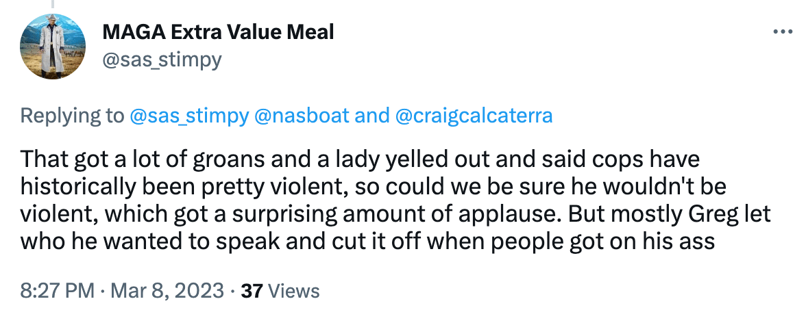 That got a lot of groans and a lady yelled out and said cops have historically been pretty violent, so could we be sure he wouldn't be violent, which got a surprising amount of applause. But mostly Greg let who he wanted to speak and cut it off when people got on his ass