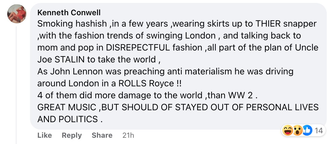 A guy named Kenneth Conwell, commenting "Smoking hashish ,in a few years ,wearing skirts up to THIER snapper ,with the fashion trends of swinging London , and talking back to mom and pop in DISREPECTFUL fashion ,all part of the plan of Uncle Joe STALIN to take the world ,As John Lennon was preaching anti materialism he was driving around London in a ROLLS Royce !!4 of them did more damage to the world ,than WW 2 .GREAT MUSIC ,BUT SHOULD OF STAYED OUT OF PERSONAL LIVES AND POLITICS ."