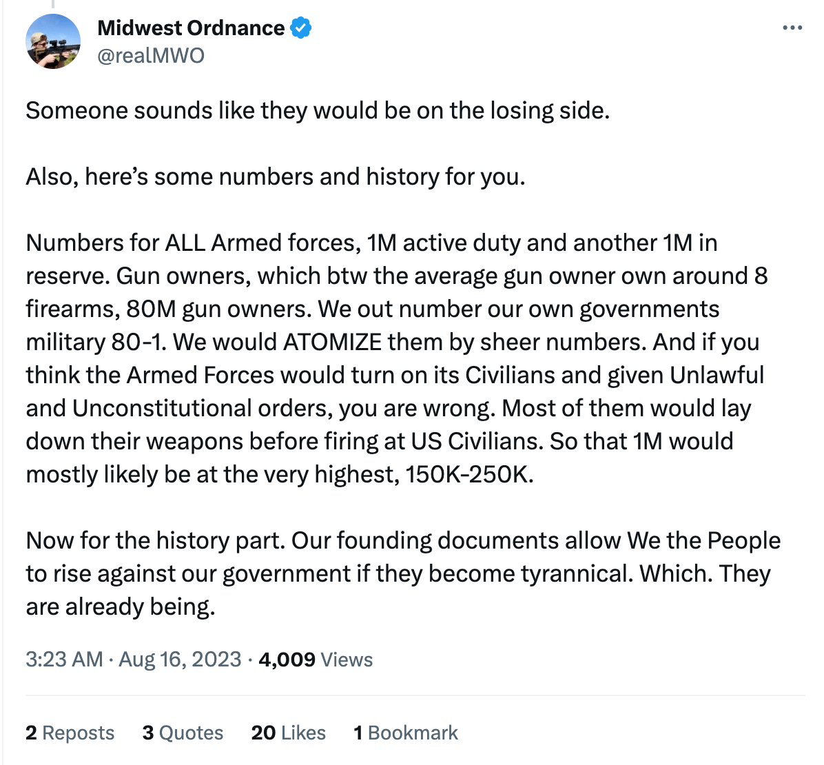 Tweet from this loser: "Someone sounds like they would be on the losing side. Also, here’s some numbers and history for you. Numbers for ALL Armed forces, 1M active duty and another 1M in reserve. Gun owners, which btw the average gun owner own around 8 firearms, 80M gun owners. We out number our own governments military 80-1. We would ATOMIZE them by sheer numbers. And if you think the Armed Forces would turn on its Civilians and given Unlawful and Unconstitutional orders, you are wrong. Most of them would lay down their weapons before firing at US Civilians. So that 1M would mostly likely be at the very highest, 150K-250K. Now for the history part. Our founding documents allow We the People to rise against our government if they become tyrannical. Which. They are already being."
