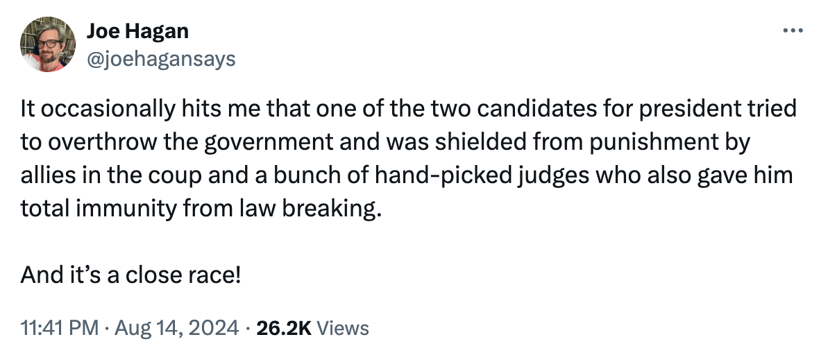 Tweet: "It occasionally hits me that one of the two candidates for president tried to overthrow the government and was shielded from punishment by allies in the coup and a bunch of hand-picked judges who also gave him total immunity from law breaking. And it’s a close race!"